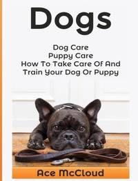 Dogs: Dog Care: Puppy Care: How To Take Care Of And Train Your Dog Or Puppy