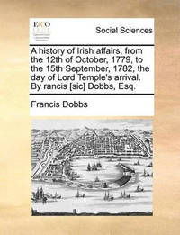 A History of Irish Affairs, from the 12th of October, 1779, to the 15th September, 1782, the Day...