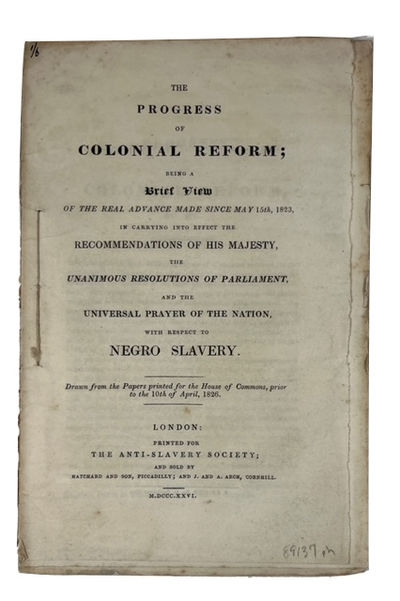 The Progress of Colonial Reform; Being a Brief View of the Real Advance Made since May 15th, 1823, in Carrying into Effect the Recommendations of His Majesty, the Unanimous Resolutions of Parliament, and the Universal Prayer of the Nation, with Respect to Negro Slavery. [cover title]