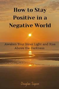 How To Stay Positive in a Negative World: Awaken Your Inner Light and Rise Above the Darkness