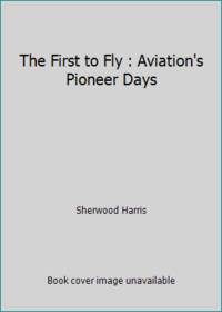 The First to Fly : Aviation&#039;s Pioneer Days by Sherwood Harris - 1991