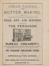 Cream Raising and Butter Making. A explanation of the process of cream raising by the cold, dry air method, as employed in the Ferguson Bureau Creamery; also the concussion method of churning, whereby the butter is obtained in granular form, and is wholly freed from butter milk, by the use of the Ferguson Concussion Churn, and Improved Butter Worker
