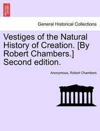 Vestiges of the Natural History of Creation. [By Robert Chambers.] Second edition.
