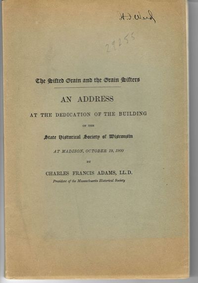 THE SIFTED GRAIN AND THE GRAIN SIFTERS. AN ADDRESS AT THE DEDICATION OF THE BUILDING OF THE STATE HISTORICAL SOCIETY OF WISCONSIN AT MADISON, OCTOBER 19, 1900. BY CHARLES FRANCIS ADAMS, LL. D., PRESIDENT OF THE MASSACHUSETTS HISTORICAL SOCIETY