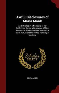 Awful Disclosures of Maria Monk: As Exhibited in a Narrative of Her Sufferings During a Residence of Five Years as a Novice, and Two Years as a Black Nun, in the Hotel Dieu Nunnery at Montreal by Maria Monk