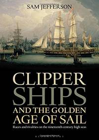 Clipper Ships and the Golden Age of Sail: Races and rivalries on the nineteenth century high seas by Sam Jefferson