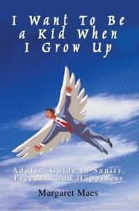 I Want to Be a Kid When I Grow Up : Adults&#039; Guide to Sanity, Freedom and Happiness by Margaret Maes - 2007