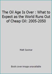 The Oil Age Is Over : What to Expect as the World Runs Out of Cheap Oil: 2005-2050