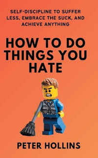 How To Do Things You Hate: Self-Discipline to Suffer Less, Embrace the Suck, and Achieve Anything