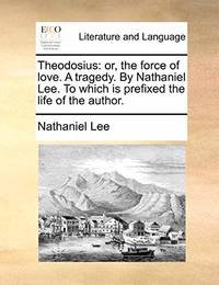 Theodosius: Or, the Force of Love. a Tragedy. by Nathaniel Lee. to Which Is Prefixed, the Life of...