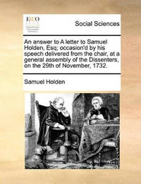 An Answer to a Letter to Samuel Holden, Esq; Occasion'd by His Speech Delivered from the Chair,...