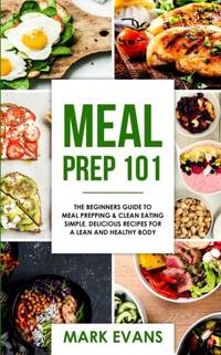 Meal Prep: 101 - The Beginner's Guide to Meal Prepping and Clean Eating - Simple, Delicious...
