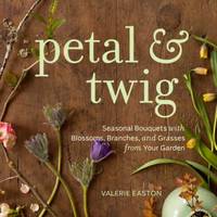 Petal and Twig : Seasonal Bouquets with Blossoms, Branches, and Grasses from Your Garden