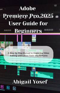 Adobe Premiere Pro 2025 User Guide for Beginners: A Step-by-Step Manual to Mastering Video...