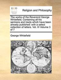 The Works of the Reverend George Whitefield, Containing All His Sermons and Tracts Which Have...