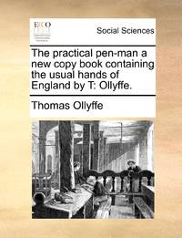 The practical pen-man a new copy book containing the usual hands of England by T: Ollyffe.