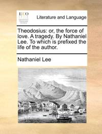 Theodosius: or, the force of love. A tragedy. By Nathaniel Lee. To which is prefixed the life of...