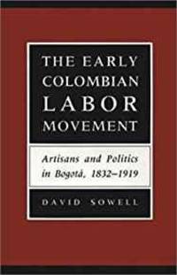 THE EARLY COLOMBIAN LABOR MOVEMENT: ARTISANS AND POLITICS IN BOGOT A, 1832-1919: ARTISANS AND...