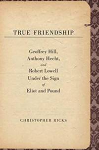 True Friendship: Geoffrey Hill, Anthony Hecht, and Robert Lowell Under the Sign of Eliot and Pound (The Anthony Hecht Lectures in the Humanities Series)