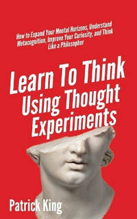 Learn To Think Using Thought Experiments: How to Expand Your Mental Horizons, Understand...