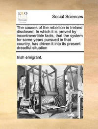 The Causes of the Rebellion in Ireland Disclosed. in Which It Is Proved by Incontrovertible...