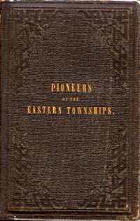 PIONEERS OF THE EASTERN TOWNSHIPS : a work containing official and reliable information respecting the formation of settlements, with incidents in their early history and details of adventures, perils and Deliverances