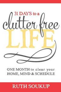 31 Days to a Clutter Free Life : One Month to Clear Your Home, Mind and Schedule