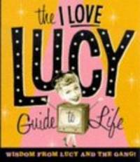 The I Love Lucy Guide To Life: Wisdom From Lucy And The Gang