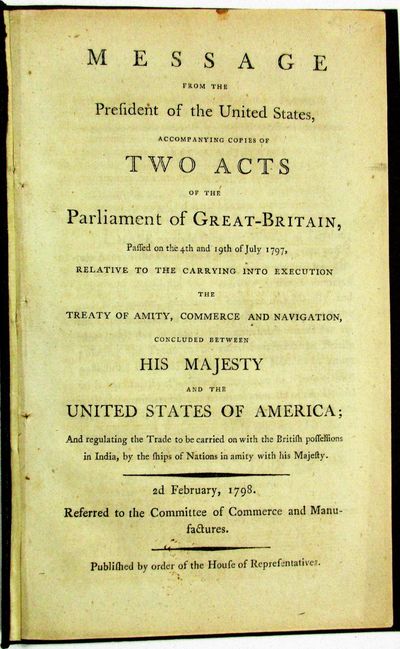 MESSAGE FROM THE PRESIDENT OF THE UNITED STATES, ACCOMPANYING COPIES OF TWO ACTS OF THE PARLIAMENT OF GREAT-BRITAIN, PASSED ON THE 4TH AND 19TH OF JULY 1797, RELATIVE TO THE CARRYING INTO EXECUTION THE TREATY OF AMITY, COMMERCE AND NAVIGATION, CONCLUDED BETWEEN HIS MAJESTY AND THE UNITED STATES OF AMERICA; AND REGULATING THE TRADE TO BE CARRIED ON WITH THE BRITISH POSSESSIONS IN INDIA, BY THE SHIPS OF NATIONS IN AMITY WITH HIS MAJESTY. 2D FEBRUARY, 1798. REFERRED TO THE COMMITTEE OF COMMERCE AND MANUFACTURES. PUBLISHED BY ORDER OF THE HOUSE OF REPRESENTATIVES