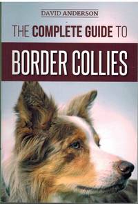 THE COMPLETE GUIDE TO BORDER COLLIES; Training, Teaching, Feeding, Raising, and Loving Your New...