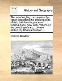The art of angling; or complete fly-fisher: describing the different kinds of fish, their haunts, places of feeding,&c&c. Also, observations on the ... ... A new edition. By Charles Bowlker, ... by Charles Bowlker - 2010-05-27