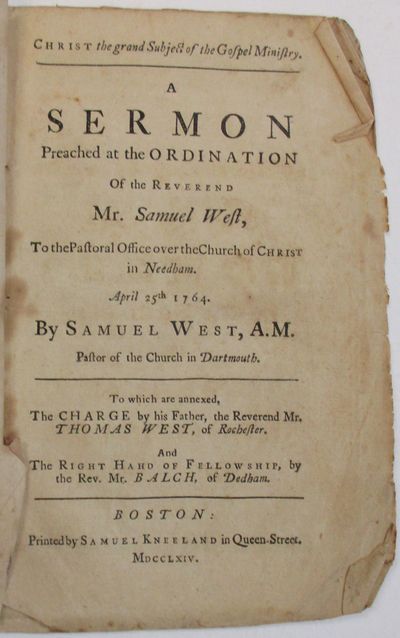 CHRIST THE GRAND SUBJECT OF THE GOSPEL MINISTRY. A SERMON PREACHED AT THE ORDINATION OF THE REVEREND MR. SAMUEL WEST, TO THE PASTORAL OFFICE OVER THE CHURCH OF CHRIST IN NEEDHAM. APRIL 25TH, 1764. BY SAMUEL WEST, A.M. PASTOR OF THE CHURCH IN DARTMOUTH. TO WHICH ARE ANNEXED, THE CHARGE BY HIS FATHER, THE REVEREND MR. THOMAS WEST, OF ROCHESTER. AND THE RIGHT HAHD [sic] OF FELLOWSHIP, BY THE REV. MR. BALCH, OF DEDHAM