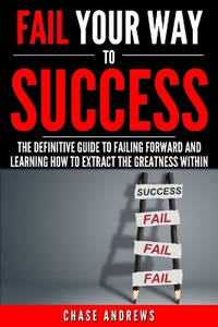 Fail Your Way to Success - The Definitive Guide to Failing Forward and Learning How to Extract...