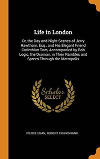 cover of Life in London: Or, the Day and Night Scenes of Jerry Hawthorn, Esq., and His Elegant Friend Corinthian Tom, Accompanied by Bob Logic, the Oxonian, in Their Rambles and Sprees Through the Metropolis