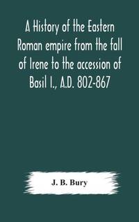 A History Of The Eastern Roman Empire From The Fall Of Irene To The Accession Of Basil I., A.D....