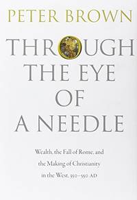 Through the Eye of a Needle: Wealth, the Fall of Rome, and the Making of Christianity in the West, 350-550 AD by Peter Brown