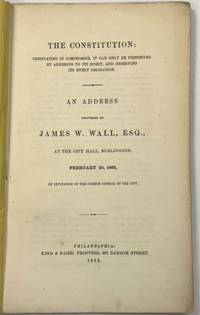 THE CONSTITUTION: ORIGINATING IN COMPROMISE, IT CAN ONLY BE PRESERVED BY ADHERING TO ITS SPIRIT, AND OBSERVING ITS EVERY OBLIGATION. AN ADDRESS DELIVERED BY JAMES W. WALL, ESQ., AT THE CITY HALL, BURLINGTON, FEBRUARY 20, 1862, BY INVITATION OF THE COMMON COUNCIL OF THE CITY