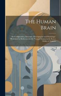 The Human Brain: Its Configuration, Structure, Development and Physiology : Illustrated by...