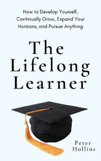 The Lifelong Learner: How to Develop Yourself, Continually Grow, Expand Your Horizons, and Pursue...