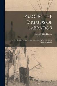 Among the Eskimos of Labrador: A Record of Five Years' Close Intercourse With the Eskimo Tribes...