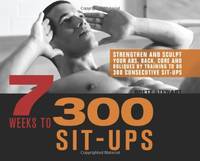 7 Weeks to 300 Sit-Ups: Strengthen and Sculpt Your Abs, Back, Core and Obliques by Training to Do...