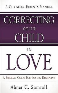 Correcting Your Child in Love : A Christian Parent's Manual - A Biblical Guide for Loving Discipline
